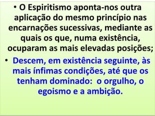 • O Espiritismo aponta-nos outra
aplicação do mesmo princípio nas
encarnações sucessivas, mediante as
quais os que, numa existência,
ocuparam as mais elevadas posições;
• Descem, em existência seguinte, às
mais ínfimas condições, até que os
tenham dominado: o orgulho, o
egoismo e a ambição.
 