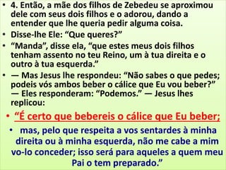 • 4. Então, a mãe dos filhos de Zebedeu se aproximou
dele com seus dois filhos e o adorou, dando a
entender que lhe queria pedir alguma coisa.
• Disse-lhe Ele: “Que queres?”
• “Manda”, disse ela, “que estes meus dois filhos
tenham assento no teu Reino, um à tua direita e o
outro à tua esquerda.”
• — Mas Jesus lhe respondeu: “Não sabes o que pedes;
podeis vós ambos beber o cálice que Eu vou beber?”
— Eles responderam: “Podemos.” — Jesus lhes
replicou:
• “É certo que bebereis o cálice que Eu beber;
• mas, pelo que respeita a vos sentardes à minha
direita ou à minha esquerda, não me cabe a mim
vo-lo conceder; isso será para aqueles a quem meu
Pai o tem preparado.”
 