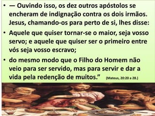 • — Ouvindo isso, os dez outros apóstolos se
encheram de indignação contra os dois irmãos.
Jesus, chamando-os para perto de si, lhes disse:
• Aquele que quiser tornar-se o maior, seja vosso
servo; e aquele que quiser ser o primeiro entre
vós seja vosso escravo;
• do mesmo modo que o Filho do Homem não
veio para ser servido, mas para servir e dar a
vida pela redenção de muitos.” (Mateus, 20:20 a 28.)
 