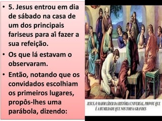 • 5. Jesus entrou em dia
de sábado na casa de
um dos principais
fariseus para aí fazer a
sua refeição.
• Os que lá estavam o
observaram.
• Então, notando que os
convidados escolhiam
os primeiros lugares,
propôs-lhes uma
parábola, dizendo:
 