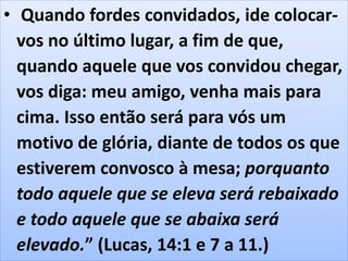 • Quando fordes convidados, ide colocar-
vos no último lugar, a fim de que,
quando aquele que vos convidou chegar,
vos diga: meu amigo, venha mais para
cima. Isso então será para vós um
motivo de glória, diante de todos os que
estiverem convosco à mesa; porquanto
todo aquele que se eleva será rebaixado
e todo aquele que se abaixa será
elevado.” (Lucas, 14:1 e 7 a 11.)
 