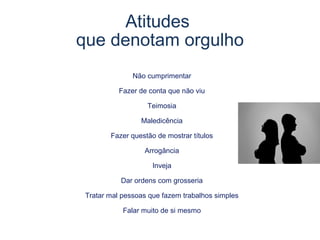 Não cumprimentar
Fazer de conta que não viu
Teimosia
Maledicência
Fazer questão de mostrar títulos
Arrogância
Inveja
Dar ordens com grosseria
Tratar mal pessoas que fazem trabalhos simples
Falar muito de si mesmo
Atitudes
que denotam orgulho