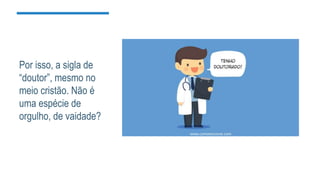 Por isso, a sigla de
“doutor”, mesmo no
meio cristão. Não é
uma espécie de
orgulho, de vaidade?
 