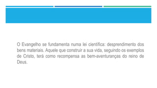O Evangelho se fundamenta numa lei científica: desprendimento dos
bens materiais. Aquele que construir a sua vida, seguindo os exemplos
de Cristo, terá como recompensa as bem-aventuranças do reino de
Deus.
 