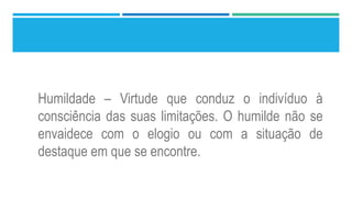 Humildade – Virtude que conduz o indivíduo à
consciência das suas limitações. O humilde não se
envaidece com o elogio ou com a situação de
destaque em que se encontre.
 