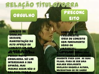 Preconc
   Orgulho
                           eito

 Conceito de           Conceito de
 orgulho:              preconceito:
 vaidade;              ideia ou conceito
 manifestação do       sem fundamento
 alto apreço ou        sério ou
 conceito em que       imparcial;
 alguém se tem.
Mr. Darcy era uma      intolerância.
                    A Sr.ª e o Sr.º Bennet não
pessoa muito        respeitavam uma educação
orgulhosa. Só lhe   exigente para com as suas
interessava a sua   filhas. Para se ser uma
                    mulher realmente
opinião, mas
                    invejada naquela altura,
mesmo assim não o   necessitava-se de saber
era para todo o
 