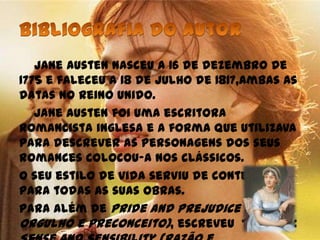 Jane Austen nasceu a 16 de dezembro de
1775 e faleceu a 18 de julho de 1817,ambas as
datas no Reino Unido.
   Jane Austen foi uma escritora
romancista inglesa e a forma que utilizava
para descrever as personagens dos seus
romances colocou-a nos clássicos.
O seu estilo de vida serviu de contexto
para todas as suas obras.
Para além de Pride and Prejudice (
Orgulho e Preconceito), escreveu também:
 