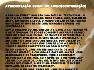 A família Bennet não era uma família tradicional. O
Sr.º e a Sr.ª Bennet tinham cinco filhas, Jane, Elizabeth,
Mary, Catherine e Lydia. O maior desejo da Sr.ª Bennet
era casar as suas filhas com senhores capazes de
sustentá-las.
Com a chegada do Mr. Bingley à cidade, a Sr.ª Bennet vê
a oportunidade de poder conseguir arranjar esposo
para uma das suas filhas. No baile em Netherfield, a
Sr.ª Bennet apresenta as suas filhas a Mr.Bingley, a
Mr.Darcy e a Miss Caroline Bingley. Por desejo da
Sr.ªBennet, Jane acaba por dançar com Mr.Bingley,
ficando ambos encantados um com o outro.
No dia seguinte, Jane recebe uma carta de Miss
Caroline Bingley, a convidá-la para um jantar. Jane,
necessitando de transporte, pede a carruagem
emprestada à sua mãe. Esta opõe-se e disponibiliza-
lhe um dos cavalos. O seu objectivo era que com as
chuvas que vinham, a sua filha adoecesse e ficasse
instalada ao lado de Mr.Bingley.
 