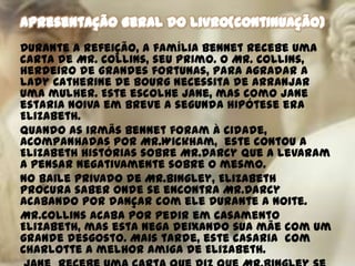Durante a refeição, a família Bennet recebe uma
carta de Mr. Collins, seu primo. O Mr. Collins,
herdeiro de grandes fortunas, para agradar a
Lady Catherine de Bourg necessita de arranjar
uma mulher. Este escolhe Jane, mas como Jane
estaria noiva em breve a segunda hipótese era
Elizabeth.
Quando as irmãs Bennet foram à cidade,
acompanhadas por Mr.Wickham, este contou a
Elizabeth histórias sobre Mr.Darcy que a levaram
a pensar negativamente sobre o mesmo.
No baile privado de Mr.Bingley, Elizabeth
procura saber onde se encontra Mr.Darcy
acabando por dançar com ele durante a noite.
Mr.Collins acaba por pedir em casamento
Elizabeth, mas esta nega deixando sua mãe com um
grande desgosto. Mais tarde, este casaria com
Charlotte a melhor amiga de Elizabeth.
 