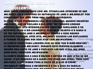 Mais tarde conversando com Mr. Fitzwilliam apercebe-se que
Mr.Darcy foi o causador da separação de Jane e Mr.Bingley por
considerar que Jane tinha uma família inadequada.
Elizabeth fica perturbada com esta conversa. Quando encontra
Mr.Darcy, que se declara a ela após ter travado consigo
próprio uma luta interior contra questões familiares e de
estatuto, pede-a em casamento. Elizabeth rejeita-o e acusa-o
de ter separado Jane e Mr.Bingley devido a esse mesmo
estatuto familiar. Após isto, Mr.Darcy escreve-lhe explicando
o porquê de alguns dos seus atos com Mr.Wickham.
Elizabeth parte para Londres com os seus tios e mais uma vez
se encontra com Mr.Darcy. Durante este período Elizabeth
recebe uma carta de Jane a explicar-lhe que Lydia, sua irmã
mais nova, fugiu com Mr.Wickham.
Elizabeth regressa a casa e recebe a notícia de que Lydia se irá
casar. Lydia descuida-se e acaba por dizer que afinal tinha sido
Mr.Darcy a contribuir para o facto de ela se ir casar.
Mr.Bingley regressa a Netherfield e vai a casa da família
 