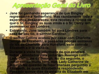 Apresentação Geral do Livro
• Jane foi ganhando esperança de que Bingley
  regressasse a Netherfield. Mas rapidamente toda a
  esperança desapareceu, esta recebeu a noticia de
  que o Sr. Bingley, as suas irmãs e o Sr. Darcy iam
  permanecer em Londres.
• Entretanto, Jane também foi para Londres para
  casa do seu tio, o senhor Gardiner.
• O senhor Collins acabou por casar com Charlotte
  (amiga de Elizabeth), e passadas poucas semanas
  da ida de Charlotte para Hunsford, esta convida
  Elizabeth a ir lá visitá-la.
• Durante a visita foi informada de que estavam
  todos convidados para jantar em Rosings com
  Lady Catherine de Bourgh. No dia seguinte, o
  jantar correu muito bem, mas Lady Catherine de
  Bourgh fez questão de fazer imensas perguntas a
  Elizabeth, às quais Elizabeth ia respondendo.
  Passado quinze dias da estadia de Elizabeth em
 