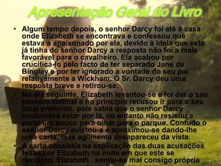 Apresentação Geral do Livro
• Algum tempo depois, o senhor Darcy foi até à casa
  onde Elizabeth se encontrava e confessou que
  estava a apaixonado por ela, devido à ideia que esta
  já tinha do senhor Darcy a resposta não foi a mais
  favorável para o cavalheiro. Ela acabou por
  crucificá-lo pelo facto de ter separado Jane de
  Bingley e por ter ignorado a vontade do seu pai
  relativamente a Wickham. O Sr. Darcy deu uma
  resposta breve e retirou-se.
• No dia seguinte, Elizabeth levantou-se e foi dar o seu
  passeio matinal e no principio recusou ir para o seu
  local preferido, pois sabia que o senhor Darcy
  costumava estar por lá, no entanto não resistiu a
  parar um pouco para olhar para o parque. Contudo o
  senhor Darcy avistou-a e aproximou-se dando-lhe
  uma carta, mas agilmente desapareceu da vista.
• A carta consistia na explicação das duas acusações
  feitas por Elizabeth na noite em que este se
  declarou. Elizabeth sentiu-se mal consigo própria
 