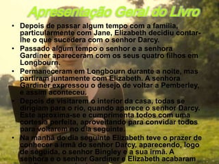 Apresentação Geral do Livro
• Depois de passar algum tempo com a família,
  particularmente com Jane, Elizabeth decidiu contar-
  lhe o que sucedera com o senhor Darcy.
• Passado algum tempo o senhor e a senhora
  Gardiner apareceram com os seus quatro filhos em
  Longbourn.
• Permaneceram em Longbourn durante a noite, mas
  partiram juntamente com Elizabeth. A senhora
  Gardiner expressou o desejo de voltar a Pemberley,
  e assim aconteceu.
• Depois de visitarem o interior da casa, todas se
  dirigiam para o rio, quando aparece o senhor Darcy.
  Este aproxima-se e cumprimenta todos com uma
  cortesia perfeita, aproveitando para convidar todos
  para voltarem no dia seguinte.
• Na manhã do dia seguinte Elizabeth teve o prazer de
  conhecer a irmã do senhor Darcy, aparecendo, logo
  de seguida, o senhor Bingley e a sua irmã. A
  senhora e o senhor Gardiner e Elizabeth acabaram
 