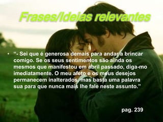 Frases/Ideias relevantes

• “- Sei que é generosa demais para andar a brincar
  comigo. Se os seus sentimentos são ainda os
  mesmos que manifestou em abril passado, diga-mo
  imediatamente. O meu afeto e os meus desejos
  permanecem inalterados, mas basta uma palavra
  sua para que nunca mais lhe fale neste assunto.”



                                         pag. 239
 