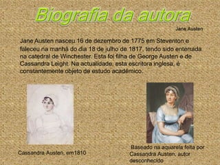 Jane Austen nasceu 16 de dezembro de 1775 em Steventon e
faleceu na manhã do dia 18 de julho de 1817, tendo sido enterrada
na catedral de Winchester. Esta foi filha de George Austen e de
Cassandra Leight. Na actualidade, esta escritora inglesa, é
constantemente objeto de estudo académico.




                                       Baseado na aquarela feita por
Cassandra Austen, em1810               Cassandra Austen, autor
                                       desconhecido
 