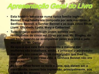 Apresentação Geral do Livro
• Esta história baseia-se numa típica família inglesa:
  Bennet. Esta família era composta por sete membros: a
  Senhora Bennet, o Senhor Bennet e as suas cinco filhas
  (Jane, Elizabeth, Lydia, Mary e Catherine).
• Tudo começa quando um jovem solteiro com
  rendimentos de cinco mil libras por ano, Mr. Bingley, dá
  um baile fazendo-se acompanhar pelas sua irmã e pelo
  seu amigo, Mr. Darcy.
• Na época que este livro representa a maioria das
  mulheres não trabalhava, então, a principal preocupação
  das mães era casar as filhas com alguém que lhes
  proporciona-se uma boa vida, a Senhora Bennet não era
  excepção.
• As suas filhas foram ao baile e Jane, que diziam ser a
  mais bonita, causou boa impressão, principalmente, aos
 