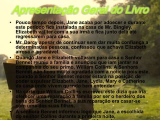Apresentação Geral do Livro
• Pouco tempo depois, Jane acaba por adoecer e durante
  este período fica instalada na casa de Mr. Bingley.
  Elizabeth vai ter com a sua irmã e fica junto dela até
  regressarem para casa.
• Mr. Darcy apesar de continuar sem dar muita confiança a
  determinadas pessoas, confessou que achava Elizabeth
  airosa e agradável.
• Quando Jane e Elizabeth voltaram para casa o Senhor
  Bennet reuniu a família e anunciou que iam jantar na
  companhia do seu primo, William Collins. A Senhora
  Bennet não ficou muito agradada com a noticia pois este,
  quando o Senhor Bennet morrer estará na posição de
  poder expulsar Elizabeth, Jane, Lydia, Mary e Catherine
  da casa onde vivem quando bem entender.
• Na carta que William Collins escreveu este dizia que iria
  oferecer uma reparação à família por ser o herdeiro dos
  bens do Senhor Bennet, a sua reparação era casar-se
  com uma das suas filhas.
• A senhora Bennet informou logo que Jane, a escolhida
  do senhor Collins durante a primeira noite,
 