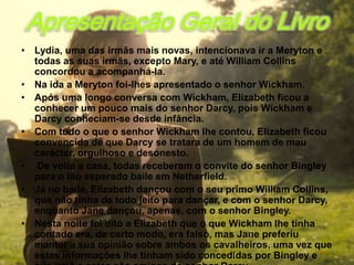 Apresentação Geral do Livro
• Lydia, uma das irmãs mais novas, intencionava ir a Meryton e
  todas as suas irmãs, excepto Mary, e até William Collins
  concordou a acompanhá-la.
• Na ida a Meryton foi-lhes apresentado o senhor Wickham.
• Após uma longo conversa com Wickham, Elizabeth ficou a
  conhecer um pouco mais do senhor Darcy, pois Wickham e
  Darcy conheciam-se desde infância.
• Com tudo o que o senhor Wickham lhe contou, Elizabeth ficou
  convencida de que Darcy se tratara de um homem de mau
  carácter, orgulhoso e desonesto.
• De volta a casa, todas receberam o convite do senhor Bingley
  para o tão esperado baile em Netherfield.
• Já no baile, Elizabeth dançou com o seu primo William Collins,
  que não tinha de todo jeito para dançar, e com o senhor Darcy,
  enquanto Jane dançou, apenas, com o senhor Bingley.
• Nesta noite foi dito a Elizabeth que o que Wickham lhe tinha
  contado era, de certo modo, era falso, mas Jane preferiu
  manter a sua opinião sobre ambos os cavalheiros, uma vez que
  estas informações lhe tinham sido concedidas por Bingley e
 