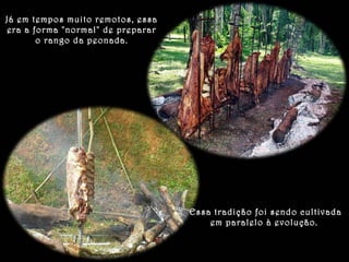Já em tempos muito remotos, essa 
era a forma "normal" de preparar 
o rango da peonada. 
Essa tradição foi sendo cultivada 
em paralelo à evolução. 
 