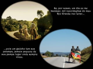 Se, por acaso, um dia eu me 
bandear, mil recordações do meu 
Rio Grande irei levar... 
...pois um gaúcho tem sua 
estampa, jamais esquece de 
sua pampa lugar onde sempre 
viveu. 
 