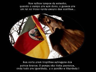 Nos velhos tempos de antanho, 
quando o campo era sem dono, o guasca era 
um rei no trono verde-escuro das coxilhas... 
Sua corte eram tropilhas selvagens dos 
potros bravos. O pampa não tinha escravos, 
onde tudo era igualdade, e o pendão a liberdade ! 
 