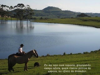 Eu me vejo num repente, gineteando 
campo afora, quem riscou potros de 
espora, no oficio de domador. 
 