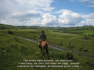 Na minha idéia surrada, vai desfilando 
o meu pago, até paro prá tomar um trago, quando 
a saudade me embuçala, de ansiedade perco a fala ... 
 