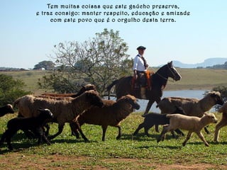 Tem muitas coisas que este gaúcho preserva, 
e traz consigo: manter respeito, educação e amizade 
com este povo que é o orgulho desta terra. 
 