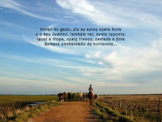 Irmão do gado, ele se sente nesta hora 
e o seu destino, também vai, neste reponte, 
igual a tropa, neste tranco, estrada a fora 
Sempre encharcado de horizonte... 
 