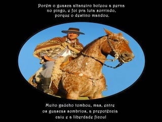 Porém o guasca altaneiro boleou a perna 
no pingo, e foi pra luta sorrindo, 
porque o destino mandou. 
Muito gaúcho tombou, mas, entre 
os guascas sombrios, a prepotência 
caiu e a liberdade ficou! 
 