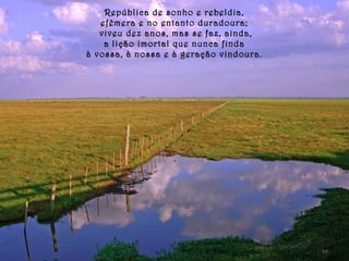 República de sonho e rebeldia, 
efêmera e no entanto duradoura; 
viveu dez anos, mas se faz, ainda, 
a lição imortal que nunca finda 
à vossa, à nossa e à geração vindoura. 
 