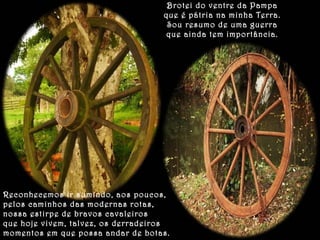 Brotei do ventre da Pampa 
que é pátria na minha Terra. 
Sou resumo de uma guerra 
que ainda tem importância. 
Reconhecemos ir sumindo, aos poucos, 
pelos caminhos das modernas rotas, 
nossa estirpe de bravos cavaleiros 
que hoje vivem, talvez, os derradeiros 
momentos em que possa andar de botas. 
 
