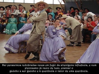 Daí pensarmos redobradas vezes em fugir da alienígena influência, e num 
pleonasmo já vazio de luxo, ensinar o 
gaúcho a ser gaúcho e à querência o valor de uma querência. . 
 