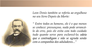 Leon Denis também se referiu ao orgulhoso
no seu livro Depois da Morte:
“ Entre todos os homens, ele é o que menos
se conhece: presunçoso, nada pode arrancá-
lo do erro, pois ele evita com todo cuidado
tudo quanto serve para esclarecê-lo; odeia
que o contradigam e não se agrada senão
com a companhia dos aduladores...”
 