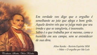 Allan Kardec - Revista Espírita 1858
» Maio » O orgulho por São Luís
Em verdade vos digo que o orgulho é
semelhante ao joio que afoga o bom grão.
Aquele dentre vós que se julga mais que seu
irmão e que se vangloria, é insensato.
Sábio é o que trabalha por si mesmo, como o
humilde em seu campo, sem se envaidecer
de sua obra.
 