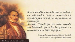 Sem a humildade vos adornais de virtudes
que não tendes, como se trouxésseis um
vestuário para esconder as deformidades de
vosso corpo.
Recordai “Aquele que vos salva; recordai
sua humildade que o fez tão grande, e o
colocou acima de todos os profetas”.
O evangelho segundo o espiritismo, Capítulo
VII – item 11, O Orgulho e a Humildade.
 