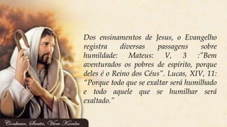 Dos ensinamentos de Jesus, o Evangelho
registra diversas passagens sobre
humildade: Mateus: V, 3 :”Bem
aventurados os pobres de espírito, porque
deles é o Reino dos Céus”. Lucas, XIV, 11:
“Porque todo que se exaltar será humilhado
e todo aquele que se humilhar será
exaltado.”
 