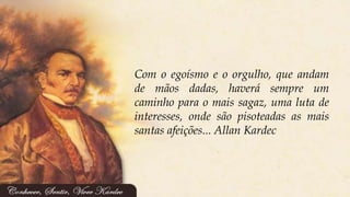 Com o egoísmo e o orgulho, que andam
de mãos dadas, haverá sempre um
caminho para o mais sagaz, uma luta de
interesses, onde são pisoteadas as mais
santas afeições... Allan Kardec
 