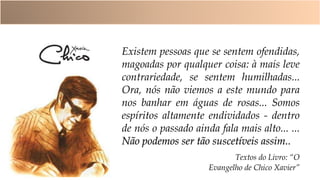 Existem pessoas que se sentem ofendidas,
magoadas por qualquer coisa: à mais leve
contrariedade, se sentem humilhadas...
Ora, nós não viemos a este mundo para
nos banhar em águas de rosas... Somos
espíritos altamente endividados - dentro
de nós o passado ainda fala mais alto... ...
Não podemos ser tão suscetíveis assim..
Textos do Livro: “O
Evangelho de Chico Xavier”
 