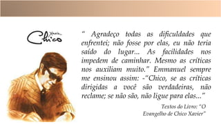 Textos do Livro: “O
Evangelho de Chico Xavier”
“ Agradeço todas as dificuldades que
enfrentei; não fosse por elas, eu não teria
saído do lugar... As facilidades nos
impedem de caminhar. Mesmo as críticas
nos auxiliam muito.” Emmanuel sempre
me ensinou assim: -“Chico, se as críticas
dirigidas a você são verdadeiras, não
reclame; se não são, não ligue para elas...”
 