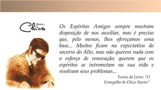 Textos do Livro: “O
Evangelho de Chico Xavier”
Os Espíritos Amigos sempre mostram
disposição de nos auxiliar, mas é preciso
que, pelo menos, lhes ofereçamos uma
base... Muitos ficam na expectativa do
socorro do Alto, mas não querem nada com
o esforço de renovação; querem que os
espíritos se intrometam na sua vida e
resolvam seus problemas...
 
