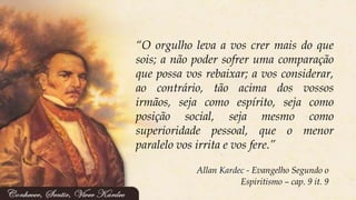 Allan Kardec - Evangelho Segundo o
Espiritismo – cap. 9 it. 9
“O orgulho leva a vos crer mais do que
sois; a não poder sofrer uma comparação
que possa vos rebaixar; a vos considerar,
ao contrário, tão acima dos vossos
irmãos, seja como espírito, seja como
posição social, seja mesmo como
superioridade pessoal, que o menor
paralelo vos irrita e vos fere.”
 