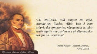 (Allan Kardec - Revista Espírita,
Abril, 1859)
"...O ORGULHO está sempre em ação,
criando-nos ilusões. Aliás, isso é bem
próprio dos ignorantes: não querem estudar
senão aquilo que preferem e só dão ouvidos
aos que os lisonjeiam”.
 