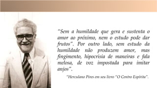 “Sem a humildade que gera e sustenta o
amor ao próximo, nem o estudo pode dar
frutos”. Por outro lado, sem estudo da
humildade não produzem amor, mas
fingimento, hipocrisia de maneiras e fala
melosa, de voz impostada para imitar
anjos”.
“Herculano Pires em seu livro “O Centro Espírita”.
 