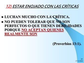 27/12/2022
21
12) ESTAR ENOJADO CON LAS CRÍTICAS
 LUCHAN MUCHO CON LA CRÍTICA.
 NO PUEDEN TOLERAR QUE NO SON
PERFECTOS O QUE TIENEN DEBILIDADES
PORQUE NO ACEPTAN QUIENES
REALMENTE SON
(Proverbios 13:1).
 