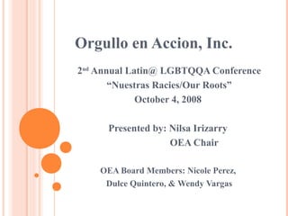 Orgullo en Accion, Inc.
2nd Annual Latin@ LGBTQQA Conference
       “Nuestras Racies/Our Roots”
             October 4, 2008

      Presented by: Nilsa Irizarry
                    OEA Chair

    OEA Board Members: Nicole Perez,
     Dulce Quintero, & Wendy Vargas
 