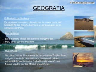 GEOGRAFIAEl Desierto de Sechura Es un desierto costero ubicado por la mayor parte del territorio de las Región de Piura y Lambayeque, en el noroeste del Perú.Mar de GrauEs el nombre oficial del dominio marítimo del Perú en el océano Pacífico. HuanchacoSe ubica 14 km. Al noroeste de la ciudad de Trujillo. Este antiguo pueblo de pescadores a conservado el uso ancestral de los llamados “caballitos de totora", que fueron usados por los Moche y los Chimú.