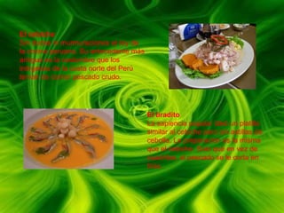 El cebicheSin dudas ni murmuraciones el rey de la cocina peruana. Su antecedente más antiguo es la costumbre que los indígenas de la costa norte del Perú tenían de comer pescado crudo.El tiraditoLa sapiencia popular ideó un platillo similar al cebiche pero sin astillas de cebolla. La preparación es la misma que el cebiche. Solo que en vez de cuadritos, al pescado se le corta en tiras. 