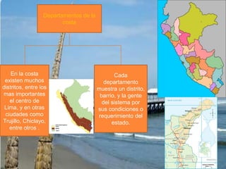 Departamentos de la costaCada departamento muestra un distrito, barrio, y la gente del sistema por sus condiciones o requerimiento del estado.En la costa existen muchos distritos, entre los mas importantes el centro de Lima, y en otras ciudades como Trujillo, Chiclayo, entre otros . 