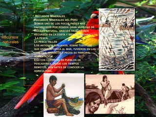 Recursos Minerales Recursos Minerales del Perú Somos uno de los pocos países mas favorecidos por poseer gran variedad de riqueza natural, gracias ha nuestros recursos en la costa y sierra peruana. La pesca. La pesca tallánLos antiguos peruanos, sobre todo los que vivieron cerca al mar, tuvieron en las conchas, mariscos y peces su principal alimentación. Eso los convirtió en pueblos de pescadores, desde los tiempos remotos, aun antes de conocer la agricultura.  Recursos naturales